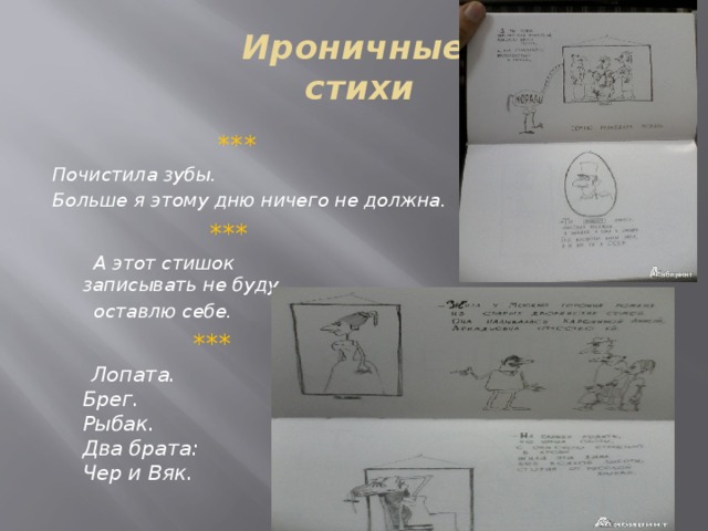 Ироничные  стихи  *** Почистила зубы. Больше я этому дню ничего не должна.  ***    А этот стишок   записывать не буду   оставлю себе.  ***   Лопата.   Брег.   Рыбак.   Два брата:   Чер и Вяк.  