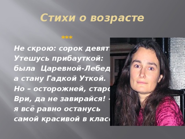 Стихи о возрасте  *** Не скрою: сорок девять. Утешусь прибауткой: была Царевной-Лебедь, а стану Гадкой Уткой. Но – осторожней, старость, Ври, да не завирайся! – я всё равно останусь самой красивой в классе.  