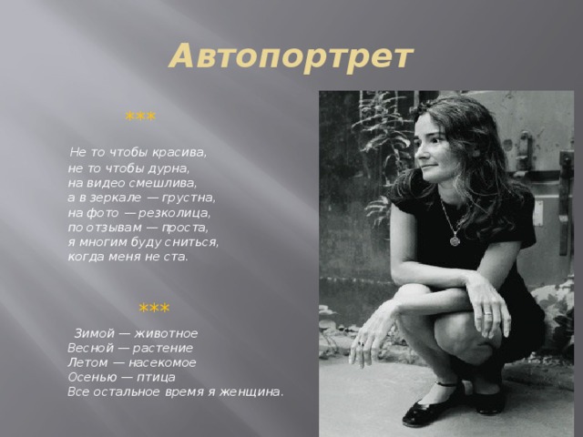 Автопортрет  ***  Не то чтобы красива,   не то чтобы дурна,   на видео смешлива,   а в зеркале — грустна,   на фото — резколица,   по отзывам — проста,   я многим буду сниться,   когда меня не ста.    ***  Зимой — животное   Весной — растение   Летом — насекомое   Осенью — птица   Все остальное время я женщина.  