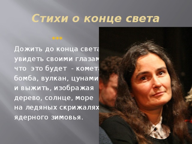 Стихи о конце света  ***  Дожить до конца света, увидеть своими глазами, что это будет - комета, бомба, вулкан, цунами, и выжить, изображая дерево, солнце, море на ледяных скрижалях ядерного зимовья. 