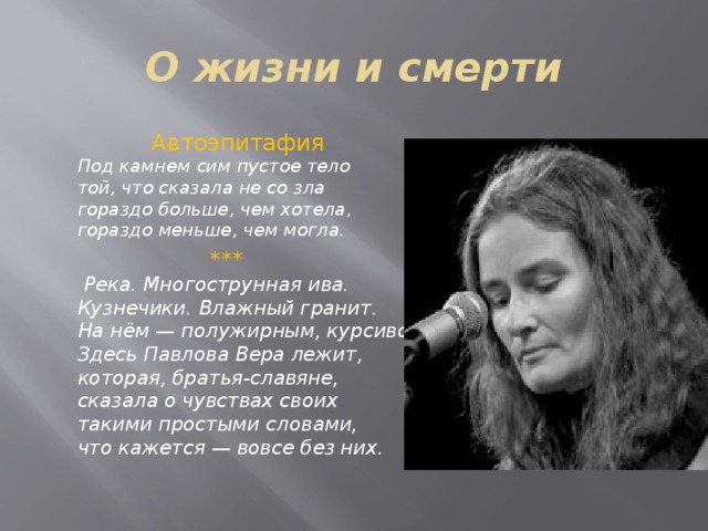 О жизни и смерти  Автоэпитафия  Под камнем сим пустое тело   той, что сказала не со зла   гораздо больше, чем хотела,   гораздо меньше, чем могла.   ***  Река. Многострунная ива.   Кузнечики. Влажный гранит.   На нём — полужирным, курсивом:   Здесь Павлова Вера лежит,   которая, братья-славяне,   сказала о чувствах своих   такими простыми словами,   что кажется — вовсе без них.    