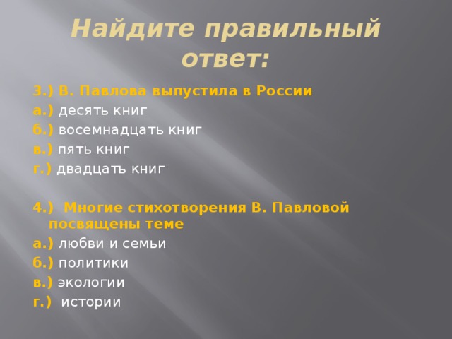 Найдите правильный ответ: 3.) В. Павлова выпустила в России а.) десять книг б.) восемнадцать книг в.) пять книг г.) двадцать книг   4.) Многие стихотворения В. Павловой посвящены теме а.) любви и семьи б.) политики в.) экологии г.) истории 