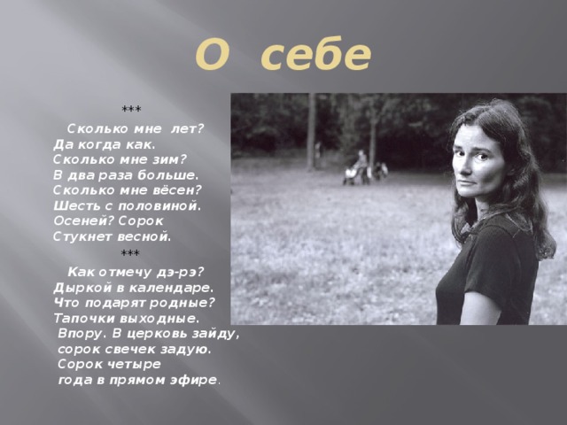 О себе  ***  Сколько мне лет?   Да когда как.   Сколько мне зим?   В два раза больше.   Сколько мне вёсен?   Шесть с половиной.   Осеней? Сорок   Стукнет весной.  ***  Как отмечу дэ-рэ?  Дыркой в календаре.  Что подарят родные?  Тапочки выходные.  Впору. В церковь зайду,  сорок свечек задую.  Сорок четыре  года в прямом эфире . 