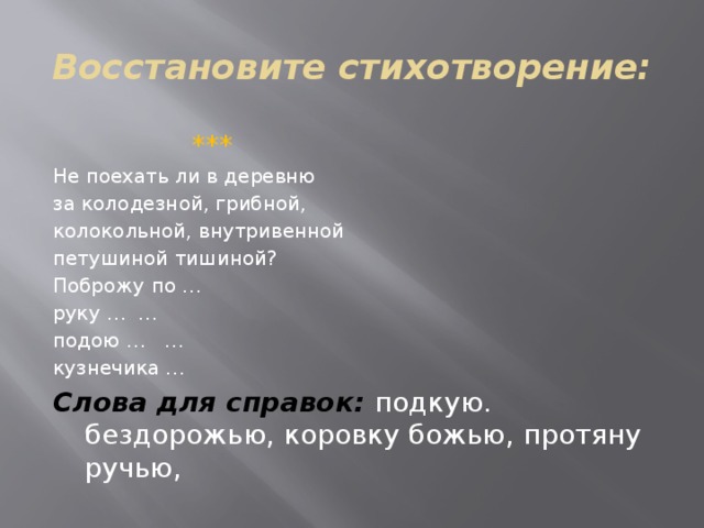 Восстановите стихотворение:  ***  Не поехать ли в деревню за колодезной, грибной, колокольной, внутривенной петушиной тишиной? Поброжу по … руку … … подою … … кузнечика … Слова для справок: подкую. бездорожью, коровку божью, протяну ручью, 