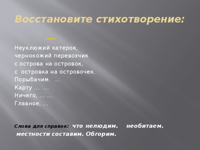 Восстановите стихотворение:  *** Неуклюжий катерок, чернокожий перевозчик с острова на островок, с островка на островочек. Порыбачим. … Карту … … Ничего, … … Главное, …   Слова для справок: что нелюдим. необитаем.  местности составим. Обгорим. 