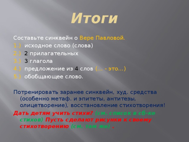 Итоги Составьте синквейн о Вере Павловой. 1.) исходное слово (слова) 2.) 2 прилагательных 3.) 3 глагола 4.) предложение из 4 слов (… - это…) 5.) обобщающее слово. Потренировать заранее синквейн, худ. средства (особенно метаф. и эпитеты, антитезы, олицетворение), восстановление стихотворения! Дать детям учить стихи? (см. список в сб-ке стихов) Пусть сделают рисунки к своему стихотворению (см. там же) . 