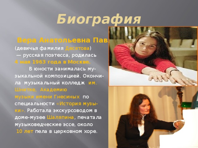 Биография  Вера Анатольевна Павлова    (девичья фамилия Десятова )  — русская поэтесса, родилась 4 мая 1963 года в Москве.   В юности занималась му- зыкальной композицией. Окончи- ла музыкальный колледж им. Шнитке,   Академию музыки имени Гнесиных  по специальности «История музы- ки». Работала экскурсоводом в доме-музее Шаляпина , печатала музыковедческие эссе, около  10 лет пела в церковном хоре.  