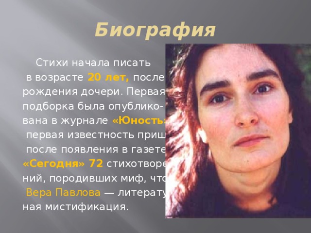 Биография  Стихи начала писать  в возрасте 20 лет, после рождения дочери. Первая подборка была опублико- вана в журнале «Юность»,  первая известность пришла  после появления в газете «Сегодня» 72 стихотворе- ний, породивших миф, что  Вера Павлова  — литератур- ная мистификация. 