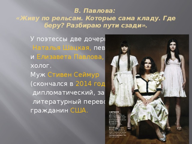 В. Павлова:  «Живу по рельсам. Которые сама кладу. Где беру? Разбираю пути сзади». У поэтессы две дочери:  Наталья Шацкая, певица, и Елизавета Павлова, пси- холог. Муж Стивен Сеймур (скончался в 2014 году),  дипломатический, затем  литературный переводчик, гражданин США.  