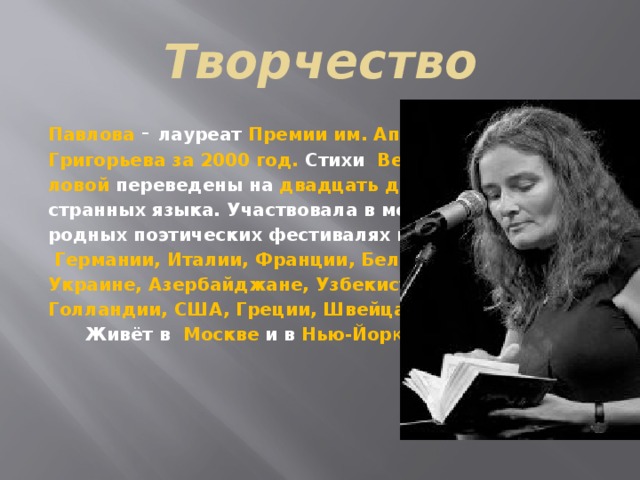 Творчество Павлова - лауреат Премии им. Аполлона Григорьева за 2000 год. Стихи Веры Пав- ловой переведены на двадцать два ино- странных языка. Участвовала в междуна- родных поэтических фестивалях в Англии,  Германии, Италии, Франции, Бельгии, Украине, Азербайджане, Узбекистане, Голландии, США, Греции, Швейцарии.  Живёт в  Москве и в Нью-Йор ке. 