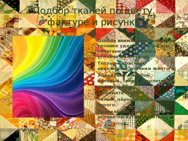 Подбор тканей по цвету, фактуре и рисунку Особое внимание в лоскутной технике уделят цвету и его сочетаниям. Все цвета условно делятся на: Тёплые - красный, оранжевый, оттенки жёлтого; Холодные - голубой, зелёный, синий, фиолетовый; Нейтральные (ахроматические) - белый, чёрный, и все оттенки серого. Правильный выбор цвета — основа лоскутного шитья 