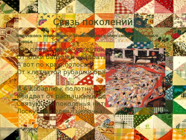 Связь поколений  Закончилось знакомство с удивительным искусством лоскутного шитья.  От платья мамы лоскуток,  От юбки бабушки квадраты,  А вот по краю полоса  От клетчатой рубашки брата.  И я добавлю к полотну  Квадрат от распашонки дочки.  Связующая поколенья нить -  Лоскутных одеял цепочка! 