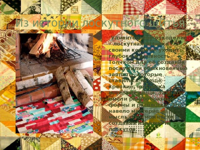 Из истории лоскутного шитья  Удивительное рукоделие – лоскутная техника – своими корнями уходит глубоко в древность. Толчком для её создания послужили обыкновенные заплаты, которые ставились на ещё крепкие, но слегка потёртые вещи. Заплаты имели разнообразные формы и расцветки. Это навело мастериц на мысль о возможности создания изделий из лоскутов. 
