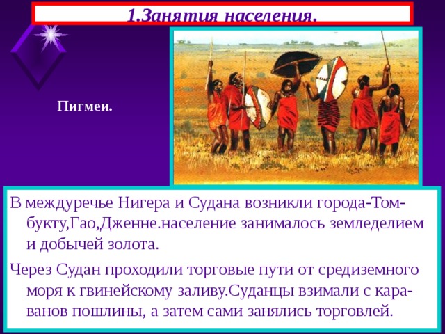 1.Занятия населения. Пигмеи. В междуречье Нигера и Судана возникли города-Том-букту,Гао,Дженне.население занималось земледелием и добычей золота. Через Судан проходили торговые пути от средиземного моря к гвинейскому заливу.Суданцы взимали с кара-ванов пошлины, а затем сами занялись торговлей. 