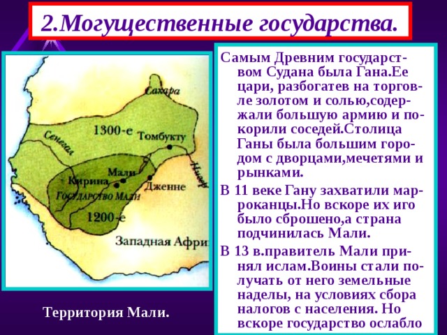 2.Могущественные государства. Самым Древним государст-вом Судана была Гана.Ее цари, разбогатев на торгов-ле золотом и солью,содер-жали большую армию и по-корили соседей.Столица Ганы была большим горо-дом с дворцами,мечетями и рынками. В 11 веке Гану захватили мар-роканцы.Но вскоре их иго было сброшено,а страна подчинилась Мали. В 13 в.правитель Мали при-нял ислам.Воины стали по-лучать от него земельные наделы, на условиях сбора налогов с населения. Но вскоре государство ослабло Территория Мали. 