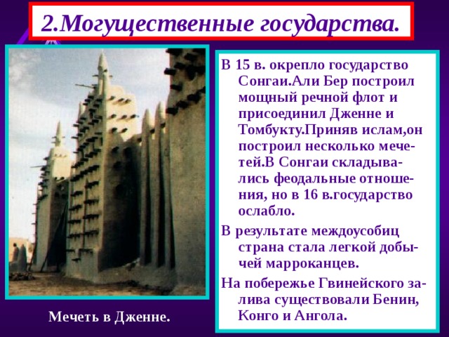2.Могущественные государства. В 15 в. окрепло государство Сонгаи.Али Бер построил мощный речной флот и присоединил Дженне и Томбукту.Приняв ислам,он построил несколько мече-тей.В Сонгаи складыва-лись феодальные отноше-ния, но в 16 в.государство ослабло. В результате междоусобиц страна стала легкой добы-чей марроканцев. На побережье Гвинейского за-лива существовали Бенин, Конго и Ангола. Мечеть в Дженне. 