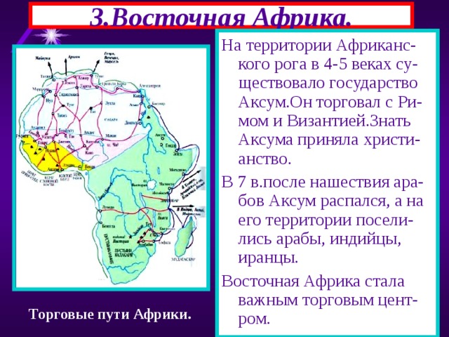 3.Восточная Африка. На территории Африканс-кого рога в 4-5 веках су-ществовало государство Аксум.Он торговал с Ри-мом и Византией.Знать Аксума приняла христи-анство. В 7 в.после нашествия ара-бов Аксум распался, а на его территории посели-лись арабы, индийцы, иранцы. Восточная Африка стала важным торговым цент-ром. Торговые пути Африки. 