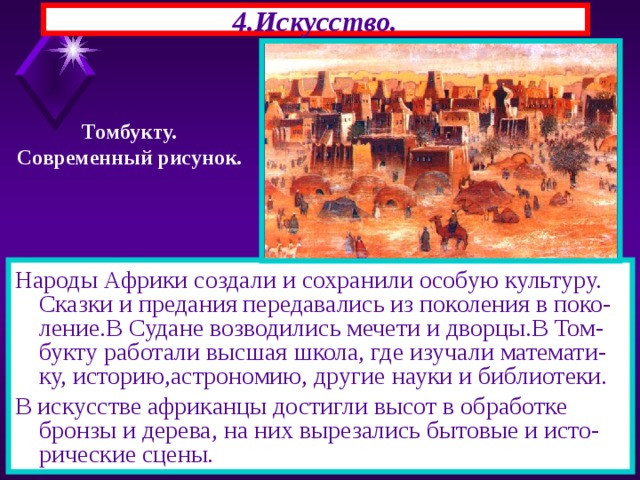 4.Искусство. Томбукту. Современный рисунок. Народы Африки создали и сохранили особую культуру. Сказки и предания передавались из поколения в поко-ление.В Судане возводились мечети и дворцы.В Том-букту работали высшая школа, где изучали математи-ку, историю,астрономию, другие науки и библиотеки. В искусстве африканцы достигли высот в обработке бронзы и дерева, на них вырезались бытовые и исто-рические сцены. 