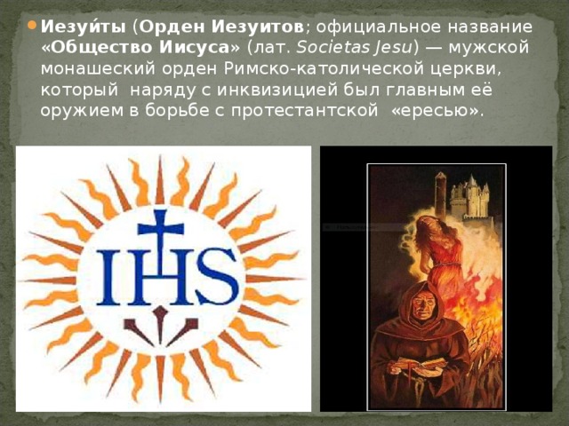 Иезуи́ты ( Орден Иезуитов ; официальное название « Общество Иисуса » (лат.  Societas Jesu ) — мужской монашеский орден Римско-католической церкви, который наряду с инквизицией был главным её оружием в борьбе с протестантской «ересью». 