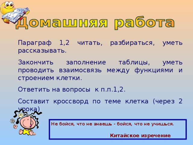 Параграф 1,2 читать, разбираться, уметь рассказывать. Закончить заполнение таблицы, уметь проводить взаимосвязь между функциями и строением клетки. Ответить на вопросы к п.п.1,2. Составит кроссворд по теме клетка (через 2 урока) Не бойся, что не знаешь - бойся, что не учишься.   Китайское изречение 