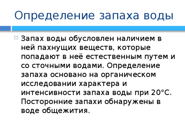 Определение запаха воды Запах воды обусловлен наличием в ней пахнущих веществ, которые попадают в неё естественным путем и со сточными водами. Определение запаха основано на органическом исследовании характера и интенсивности запаха воды при 20°С. Посторонние запахи обнаружены в воде общежития. 