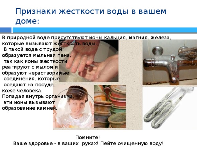 Признаки жесткости воды в вашем доме: В природной воде присутствуют ионы кальция, магния, железа, которые вызывают жесткость воды.  В такой воде с трудом образуется мыльная пена,  так как ионы жесткости реагируют с мылом и образуют нерастворимые  соединения, которые  оседают на посуде, коже человека. Попадая внутрь организма,  эти ионы вызывают образование камней. Помните! Ваше здоровье - в ваших руках! Пейте очищенную воду! 
