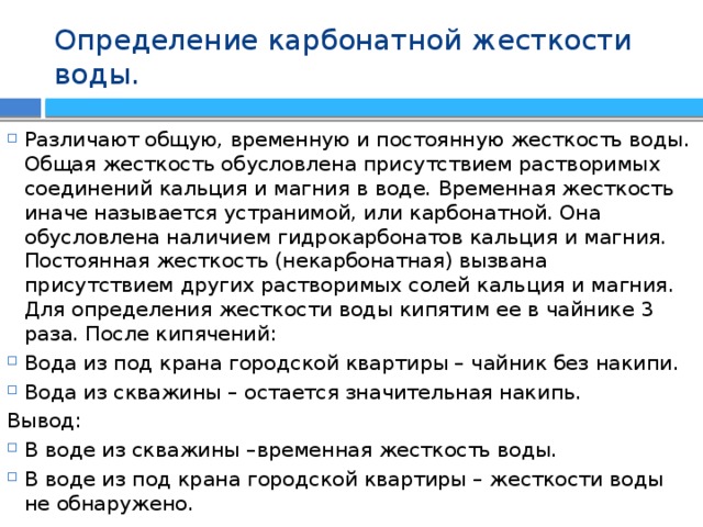 Определение карбонатной жесткости воды. Различают общую, временную и постоянную жесткость воды. Общая жесткость обусловлена присутствием растворимых соединений кальция и магния в воде. Временная жесткость иначе называется устранимой, или карбонатной. Она обусловлена наличием гидрокарбонатов кальция и магния. Постоянная жесткость (некарбонатная) вызвана присутствием других растворимых солей кальция и магния. Для определения жесткости воды кипятим ее в чайнике 3 раза. После кипячений: Вода из под крана городской квартиры – чайник без накипи. Вода из скважины – остается значительная накипь. Вывод: В воде из скважины –временная жесткость воды. В воде из под крана городской квартиры – жесткости воды не обнаружено. 
