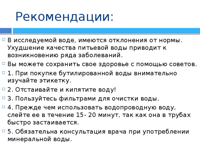 Рекомендации: В исследуемой воде, имеются отклонения от нормы. Ухудшение качества питьевой воды приводит к возникновению ряда заболеваний. Вы можете сохранить свое здоровье с помощью советов. 1. При покупке бутилированной воды внимательно изучайте этикетку. 2. Отстаивайте и кипятите воду! 3. Пользуйтесь фильтрами для очистки воды. 4. Прежде чем использовать водопроводную воду, слейте ее в течение 15- 20 минут, так как она в трубах быстро застаивается. 5. Обязательна консультация врача при употреблении минеральной воды. 