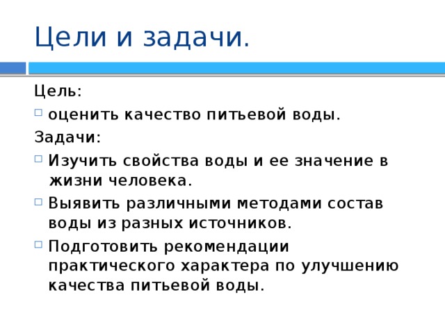 Цели и задачи. Цель: оценить качество питьевой воды. Задачи: Изучить свойства воды и ее значение в жизни человека. Выявить различными методами состав воды из разных источников. Подготовить рекомендации практического характера по улучшению качества питьевой воды. 