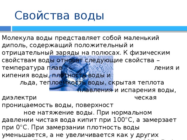 Свойства воды Молекула воды представляет собой маленький диполь, содержащий положительный и отрицательный заряды на полюсах. К физическим свойствам воды относят следующие свойства – температура плав ления и кипения воды, плотность воды и льда, теплоемкость воды, скрытая теплота плавления и испарения воды, диэлектри ческая проницаемость воды, поверхност ное натяжение воды. При нормальном давлении чистая вода кипит при 100°C, а замерзает при 0°C. При замерзании плотность воды уменьшается, а не увеличивается как у других веществ. Теплоемкость воды равняется 4,187 кДж/(кг·К). Вода является хорошим растворителем. В ней растворяются многие вещества. Одной из основных характеристик воды является концентрация ионов водорода, обозначаемая как рН. 