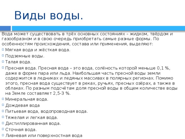 Виды воды. Вода может существовать в трёх основных состояниях – жидком, твёрдом и газообразном и в свою очередь приобретать самые разные формы. По особенностям происхождения, состава или применения, выделяют: Мягкая вода и жёсткая вода. Подземные воды. Талая вода. Пресная вода. Пресная вода – это вода, солёность которой меньше 0,1 %, даже в форме пара или льда. Наибольшая часть пресной воды земли содержится в ледниках и ледяных массивах в полярных регионах. Помимо этого, пресная вода существует в реках, ручьях, пресных озёрах, а также в облаках. По разным подсчётам доля пресной воды в общем количестве воды на Земле составляет 2,5-3 %. Минеральная вода. Дождевая вода Питьевая вода, водопроводная вода. Тяжелая и легкая вода. Дистиллированная вода. Сточная вода. Ливневая или поверхностная вода 