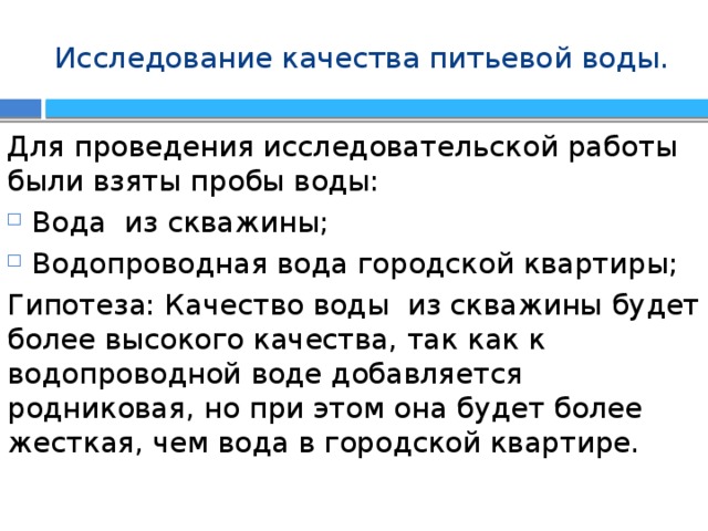 Исследование качества питьевой воды. Для проведения исследовательской работы были взяты пробы воды: Вода из скважины; Водопроводная вода городской квартиры; Гипотеза: Качество воды из скважины будет более высокого качества, так как к водопроводной воде добавляется родниковая, но при этом она будет более жесткая, чем вода в городской квартире. 