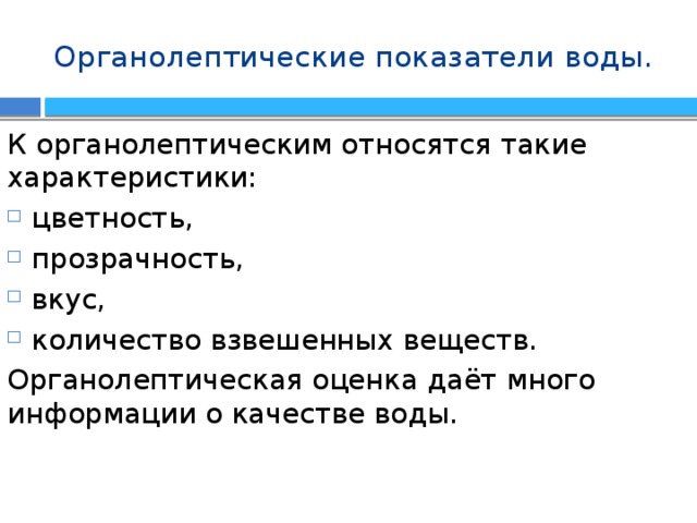 Органолептические показатели воды. К органолептическим относятся такие характеристики: цветность, прозрачность, вкус, количество взвешенных веществ. Органолептическая оценка даёт много информации о качестве воды. 