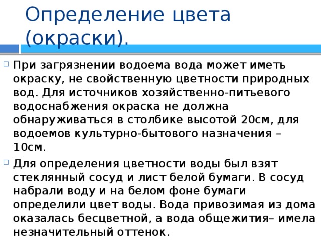 Определение цвета (окраски). При загрязнении водоема вода может иметь окраску, не свойственную цветности природных вод. Для источников хозяйственно-питьевого водоснабжения окраска не должна обнаруживаться в столбике высотой 20см, для водоемов культурно-бытового назначения – 10см. Для определения цветности воды был взят стеклянный сосуд и лист белой бумаги. В сосуд набрали воду и на белом фоне бумаги определили цвет воды. Вода привозимая из дома оказалась бесцветной, а вода общежития– имела незначительный оттенок. 