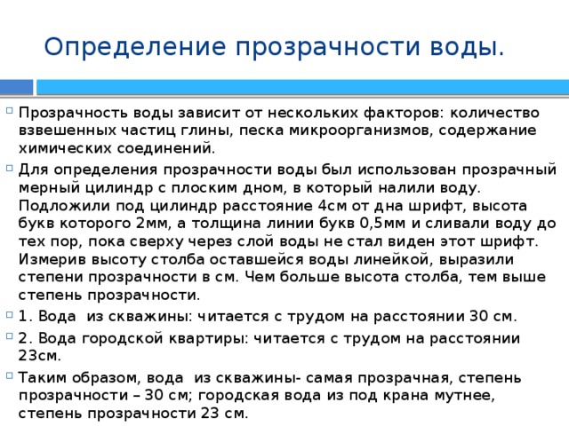 Определение прозрачности воды. Прозрачность воды зависит от нескольких факторов: количество взвешенных частиц глины, песка микроорганизмов, содержание химических соединений. Для определения прозрачности воды был использован прозрачный мерный цилиндр с плоским дном, в который налили воду. Подложили под цилиндр расстояние 4см от дна шрифт, высота букв которого 2мм, а толщина линии букв 0,5мм и сливали воду до тех пор, пока сверху через слой воды не стал виден этот шрифт. Измерив высоту столба оставшейся воды линейкой, выразили степени прозрачности в см. Чем больше высота столба, тем выше степень прозрачности. 1. Вода из скважины: читается с трудом на расстоянии 30 см. 2. Вода городской квартиры: читается с трудом на расстоянии 23см. Таким образом, вода из скважины- самая прозрачная, степень прозрачности – 30 см; городская вода из под крана мутнее, степень прозрачности 23 см. 