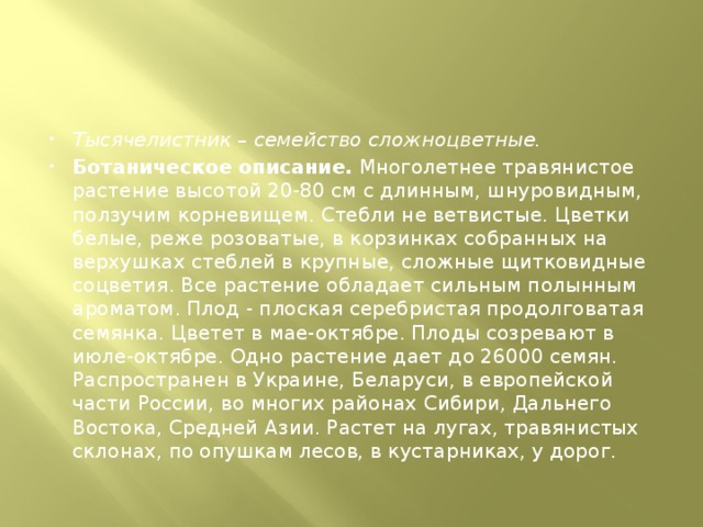 Тысячелистник – семейство сложноцветные. Ботаническое описание.  Многолетнее травянистое растение высотой 20-80 см с длинным, шнуровидным, ползучим корневищем. Стебли не ветвистые. Цветки белые, реже розоватые, в корзинках собранных на верхушках стеблей в крупные, сложные щитковидные соцветия. Все растение обладает сильным полынным ароматом. Плод - плоская серебристая продолговатая семянка. Цветет в мае-октябре. Плоды созревают в июле-октябре. Одно растение дает до 26000 семян. Распространен в Украине, Беларуси, в европейской части России, во многих районах Сибири, Дальнего Востока, Средней Азии. Растет на лугах, травянистых склонах, по опушкам лесов, в кустарниках, у дорог.  