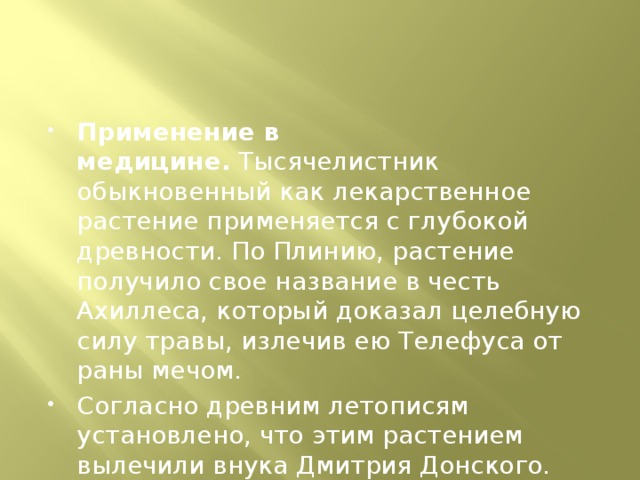 Применение в медицине.  Тысячелистник обыкновенный как лекарственное растение применяется с глубокой древности. По Плинию, растение получило свое название в честь Ахиллеса, который доказал целебную силу травы, излечив ею Телефуса от раны мечом. Согласно древним летописям установлено, что этим растением вылечили внука Дмитрия Донского. 