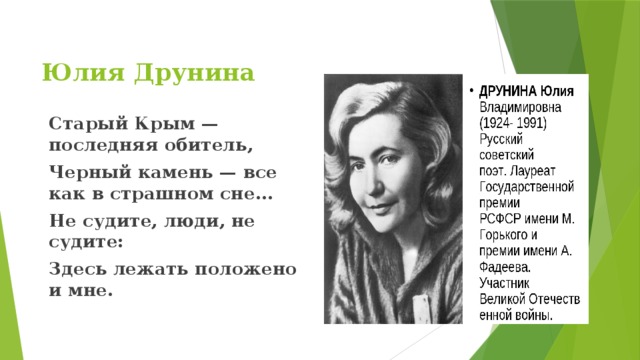 Юлия Друнина      Старый Крым — последняя обитель, Черный камень — все как в страшном сне... Не судите, люди, не судите: Здесь лежать положено и мне.   
