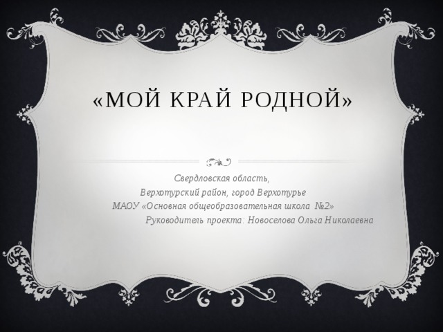 «Мой край родной» Свердловская область, Верхотурский район, город Верхотурье МАОУ «Основная общеобразовательная школа №2» Руководитель проекта: Новоселова Ольга Николаевна 