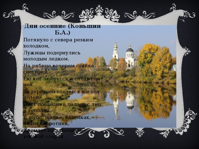 Дни осенние (Коньшин Б.А.) Потянуло с севера резким холодком, Лужицы подернулись молодым ледком. На рябине вечером стайка снегирей, Ею кот любуется и следит за ней. За деревней стелется нагота полей, Лист последний падает с лип и тополей. В шубе, шапке, валенках, поднят воротник, Дремлет на завалинке вековой старик. 
