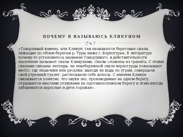 почему я называюсь Кликуном «Говорливый камень, или Кликун, так называются береговые скалы, лежащие по обоим берегам р. Туры ниже г. Верхотурья. В литературе почему-то установилось название Говорливого, в действительности население называет скалы Кликунами. Скалы сложены из гранита. С этими скалами связаны легенды, на левобережной скале верхотурцы показывают место, где лешачихи или русалки, выходя из воды по утрам, совершали свой утренний туалет, расчесывали себе волосы. С именем Кликун связывается понятие, что звуки эхо, производимые на одном берегу, отрываются многими отзвуками на противоположном берегу и этим иногда забавляются взрослые и дети горожан». 