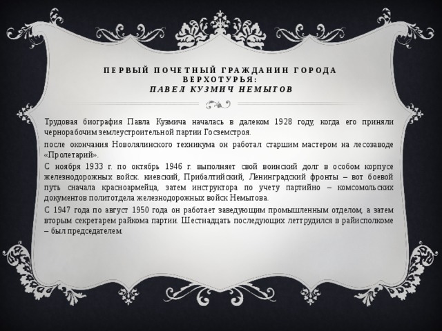 первый почетный гражданин города Верхотурья:  Павел Кузмич Немытов Трудовая биография Павла Кузмича началась в далеком 1928 году, когда его приняли чернорабочим землеустроительной партии Госземстроя. после окончания Новолялинского техникума он работал старшим мастером на лесозаводе «Пролетарий». С ноября 1933 г. по октябрь 1946 г. выполняет свой воинский долг в особом корпусе железнодорожных войск. киевский, Прибалтийский, Ленинградский фронты – вот боевой путь сначала красноармейца, затем инструктора по учету партийно – комсомольских документов политотдела железнодорожных войск Немытова. С 1947 года по август 1950 года он работает заведующим промышленным отделом, а затем вторым секретарем райкома партии. Шестнадцать последующих леттрудился в райисполкоме – был председателем. 