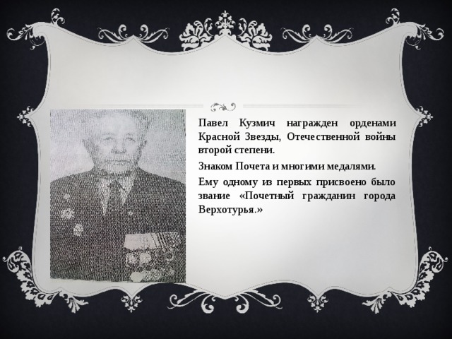 Павел Кузмич награжден орденами Красной Звезды, Отечественной войны второй степени. Знаком Почета и многими медалями. Ему одному из первых присвоено было звание «Почетный гражданин города Верхотурья.» 