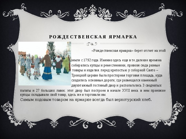 рождественская ярмарка  «Рождественская ярмарка» берет отсчет на этой святой  земле с 1792 года. Именно здесь еще в те далекие времена  собирались купцы и ремесленники, привозя сюда разные  товары и изделия. перед крепостью у соборной Свято –  Троицкой церкви была просторная торговая площадь, куда  сходились основные дороги; где размещался каменный  двухэтажный гостиный двор и располагались 3 сводчатых палаты и 27 больших лавок. этот двор был построен в начале XVII века. в нем приезжие купцы складывали свой товар, здесь же и торговали им. Самым ходовым товаром на ярмарке всегда был верхотурский хлеб. 