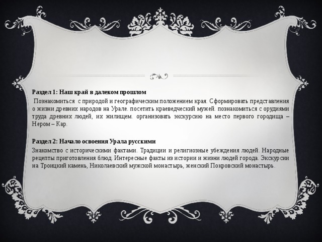 Раздел 1: Наш край в далеком прошлом  Познакомиться с природой и географическим положением края. Сформировать представления о жизни древних народов на Урале. посетить краеведческий мужей. познакомиться с орудиями труда древних людей, их жилищем. организовать экскурсию на место первого городища – Нером – Кар.  Раздел 2: Начало освоения Урала русскими Знакомство с историческими фактами. Традиции и религиозные убеждения людей. Народные рецепты приготовления блюд. Интересные факты из истории и жизни людей города. Экскурсии на Троицкий камень, Николаевский мужской монастырь, женский Покровский монастырь. 