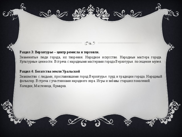 Раздел 3: Верхотурье – центр ремесла и торговли. Знаменитые люди города, их творения. Народное искусство. Народные мастера города. Культурные ценности. Встреча с народными мастерами города Верхотурья. посещение музея. Раздел 4: Богатства земли Уральской Знакомство с людьми, прославившими город Верхотурье. труд и традиции города. Народный фольклор. Встреча с участниками народного хора. Игры и забавы старших поколений. Колядки, Масленица, Ярмарка. 