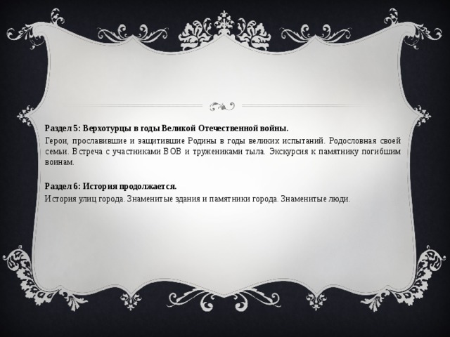 Раздел 5: Верхотурцы в годы Великой Отечественной войны. Герои, прославившие и защитившие Родины в годы великих испытаний. Родословная своей семьи. Встреча с участниками ВОВ и тружениками тыла. Экскурсия к памятнику погибшим воинам. Раздел 6: История продолжается. История улиц города. Знаменитые здания и памятники города. Знаменитые люди. 