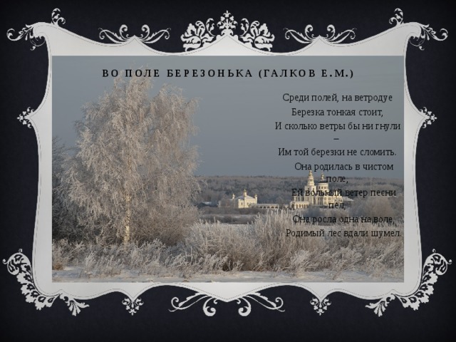 во поле березонька (Галков Е.М.) Среди полей, на ветродуе Березка тонкая стоит, И сколько ветры бы ни гнули – Им той березки не сломить.  Она родилась в чистом поле,  Ей вольный ветер песни пел,  Она росла одна на воле,  Родимый лес вдали шумел. 