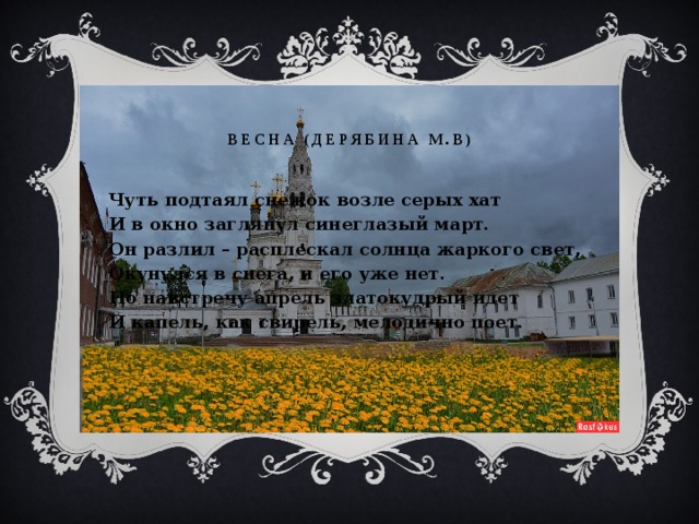 Весна (Дерябина М.В) Чуть подтаял снежок возле серых хат И в окно заглянул синеглазый март. Он разлил – расплескал солнца жаркого свет, Окунулся в снега, и его уже нет. Но навстречу апрель златокудрый идет И капель, как свирель, мелодично поет. 
