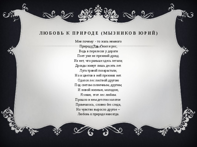 Любовь к природе (Мызников Юрий) Мне почему - то жаль немного Природу, где я жил и рос, Ведь в перелеске у дороги Поет уже не прежний дрозд. Их нет, что раньше здесь летали; Дрозды живут лишь десять лет. Луга травой позарастали, Но и цветов в ней прежних нет. Оделся лес листвой другою Под светом солнечным, другим; И новой жизнью, молодою, Я знаю, этот лес любим. Прошло в нем детство золотое Промчалось, словно без следа, Но чувство выросло другое – Любовь к природе навсегда. 